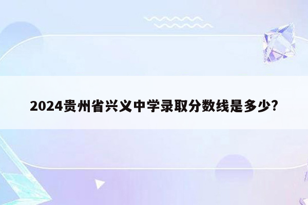 2026贵州省兴义中学录取分数线是多少?