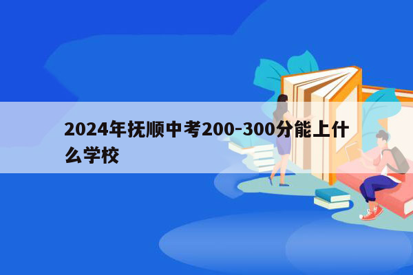 2024年抚顺中考200-300分能上什么学校