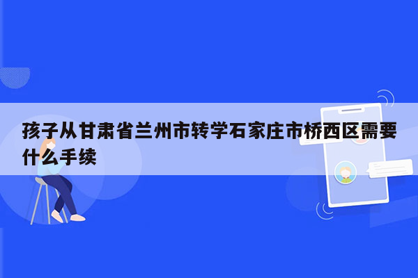 孩子从甘肃省兰州市转学石家庄市桥西区需要什么手续