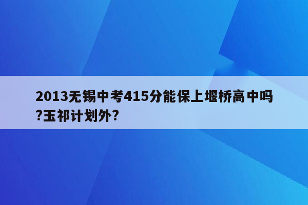 2013无锡中考415分能保上堰桥高中吗?玉祁计划外?