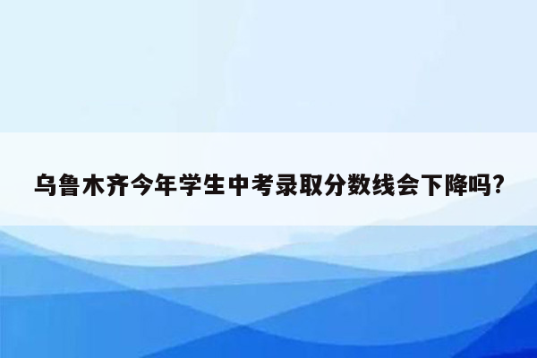 乌鲁木齐今年学生中考录取分数线会下降吗?