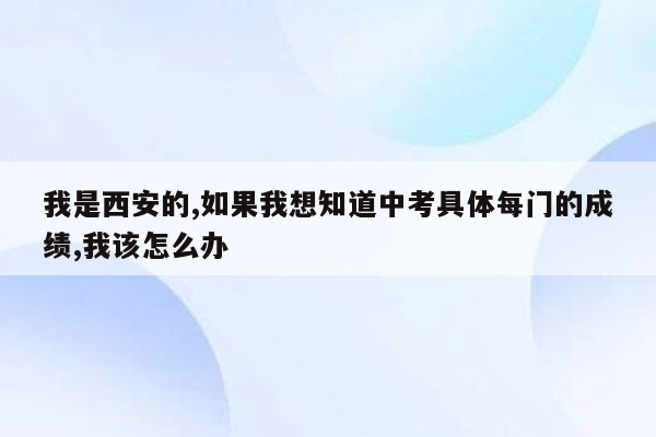我是西安的,如果我想知道中考具体每门的成绩,我该怎么办