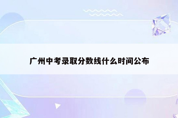 广州中考录取分数线什么时间公布