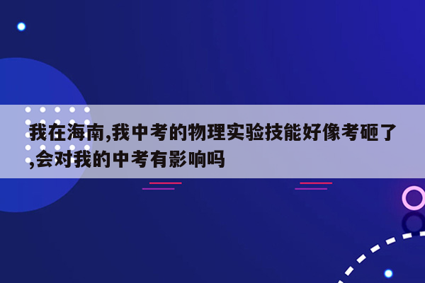 我在海南,我中考的物理实验技能好像考砸了,会对我的中考有影响吗