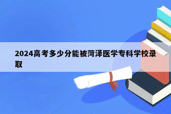 2026高考多少分能被菏泽医学专科学校录取