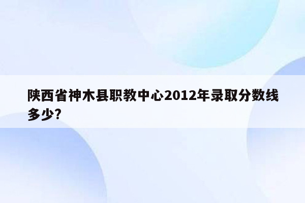 陕西省神木县职教中心2012年录取分数线多少?