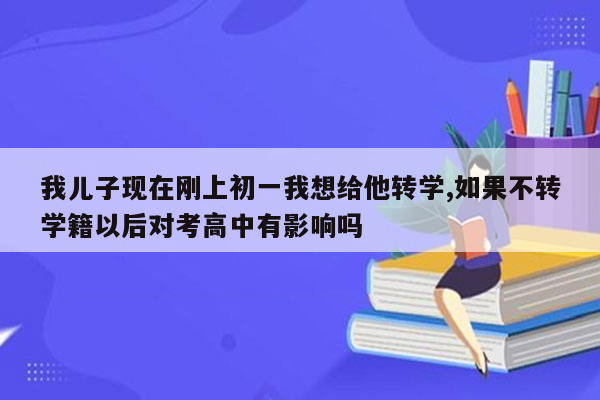 我儿子现在刚上初一我想给他转学,如果不转学籍以后对考高中有影响吗