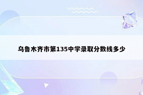 乌鲁木齐市第135中学录取分数线多少