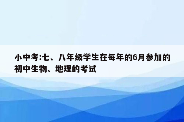 小中考:七、八年级学生在每年的6月参加的初中生物、地理的考试