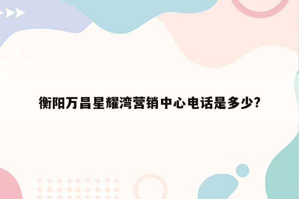 衡阳万昌星耀湾营销中心电话是多少?