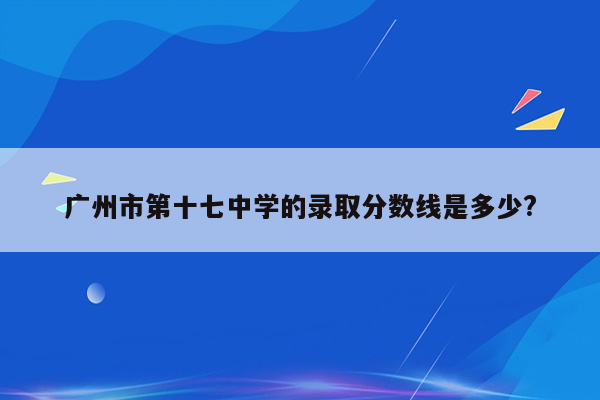 广州市第十七中学的录取分数线是多少?