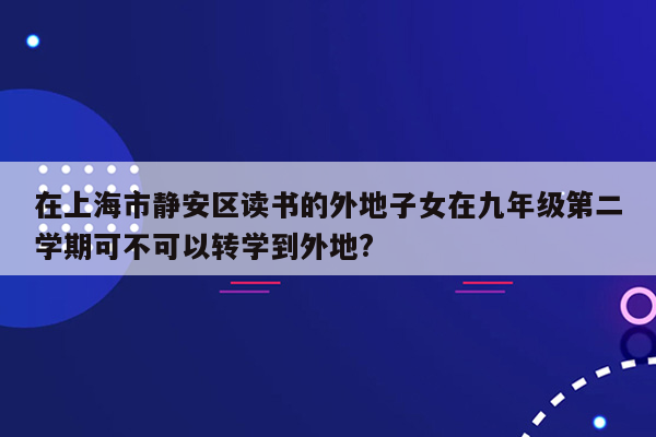 在上海市静安区读书的外地子女在九年级第二学期可不可以转学到外地?