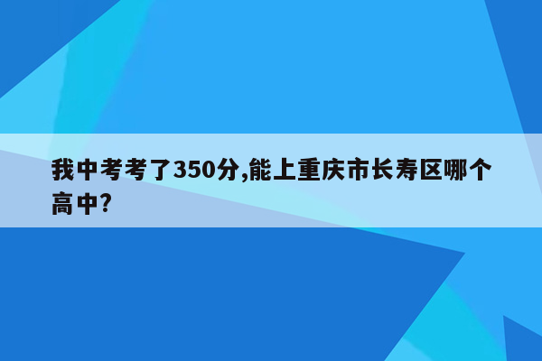 我中考考了350分,能上重庆市长寿区哪个高中?