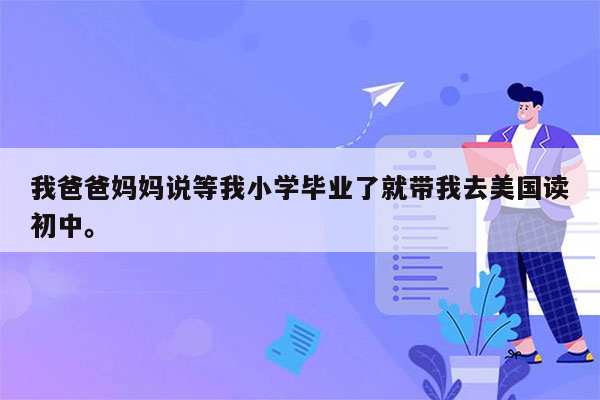 我爸爸妈妈说等我小学毕业了就带我去美国读初中。