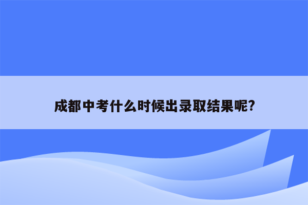 成都中考什么时候出录取结果呢?