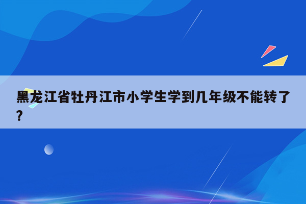 黑龙江省牡丹江市小学生学到几年级不能转了?