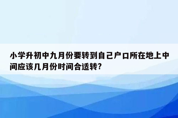 小学升初中九月份要转到自己户口所在地上中间应该几月份时间合适转?