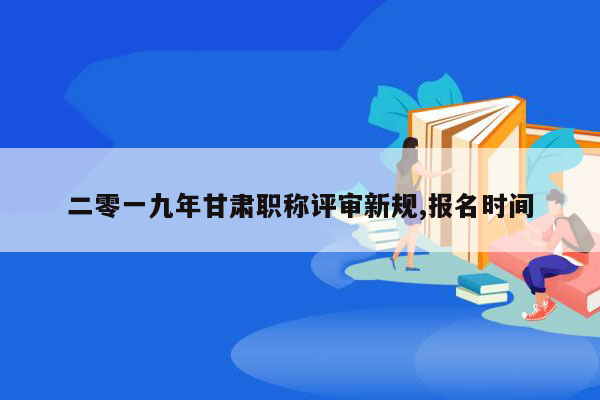 二零一九年甘肃职称评审新规,报名时间