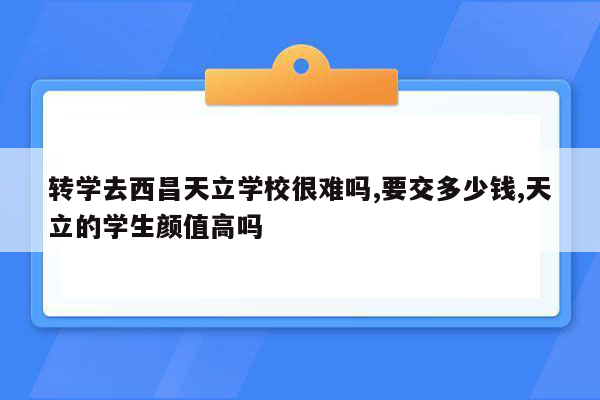 转学去西昌天立学校很难吗,要交多少钱,天立的学生颜值高吗