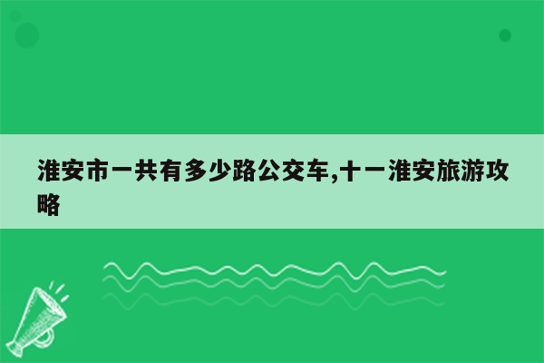 淮安市一共有多少路公交车,十一淮安旅游攻略