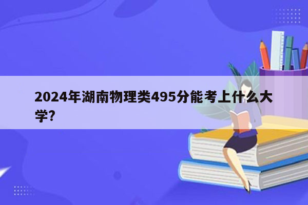 2026年湖南物理类495分能考上什么大学?
