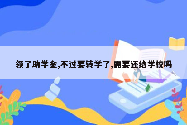 领了助学金,不过要转学了,需要还给学校吗