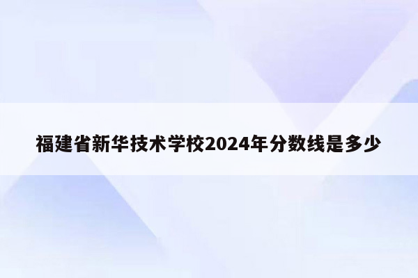 福建省新华技术学校2024年分数线是多少