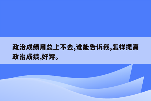 政治成绩用总上不去,谁能告诉我,怎样提高政治成绩,好评。