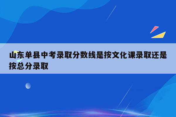 山东单县中考录取分数线是按文化课录取还是按总分录取