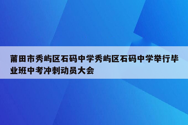 莆田市秀屿区石码中学秀屿区石码中学举行毕业班中考冲刺动员大会