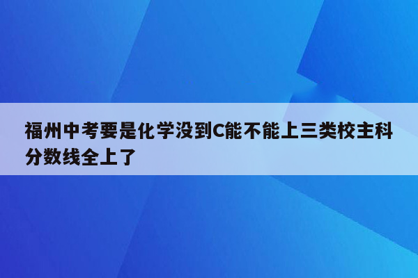 福州中考要是化学没到C能不能上三类校主科分数线全上了