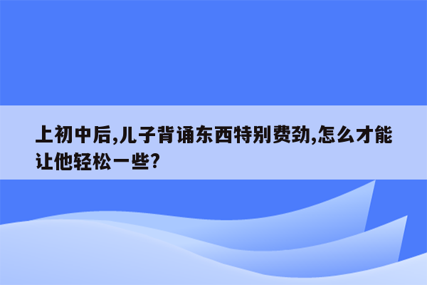 上初中后,儿子背诵东西特别费劲,怎么才能让他轻松一些?