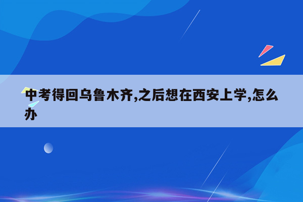 中考得回乌鲁木齐,之后想在西安上学,怎么办