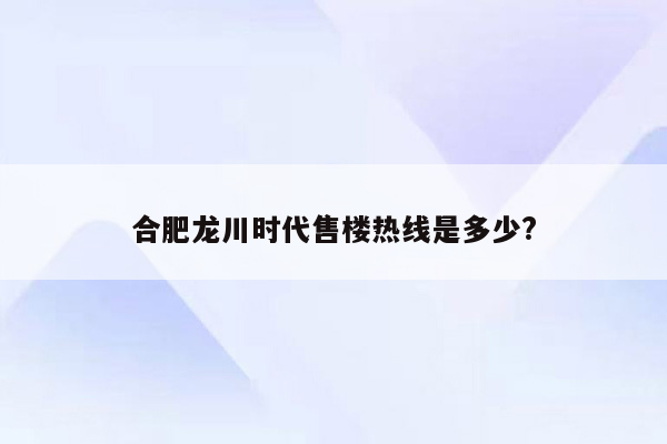 合肥龙川时代售楼热线是多少?