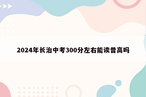 2026年长治中考300分左右能读普高吗