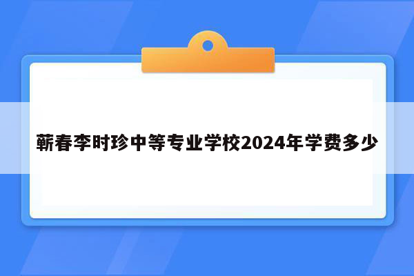 蕲春李时珍中等专业学校2024年学费多少