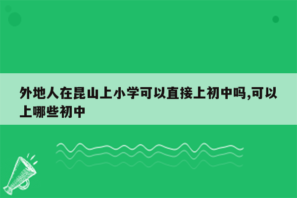 外地人在昆山上小学可以直接上初中吗,可以上哪些初中