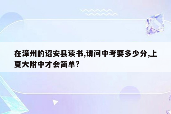 在漳州的诏安县读书,请问中考要多少分,上夏大附中才会简单?