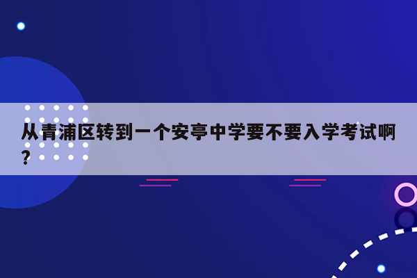 从青浦区转到一个安亭中学要不要入学考试啊?