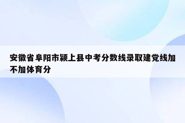 安徽省阜阳市颍上县中考分数线录取建党线加不加体育分