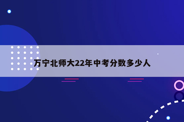 万宁北师大22年中考分数多少人