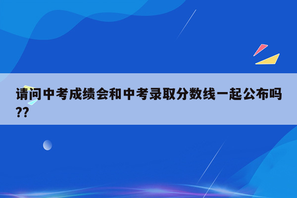 请问中考成绩会和中考录取分数线一起公布吗??
