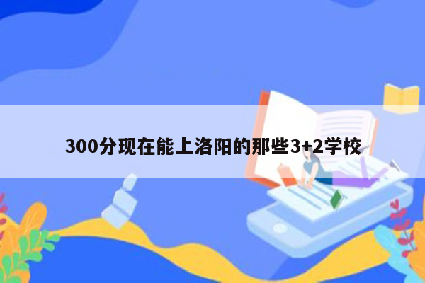 300分现在能上洛阳的那些3+2学校