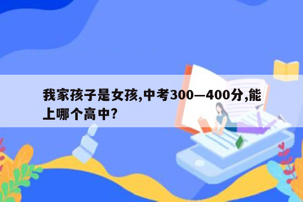 我家孩子是女孩,中考300—400分,能上哪个高中?