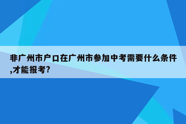 非广州市户口在广州市参加中考需要什么条件,才能报考?