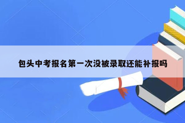 包头中考报名第一次没被录取还能补报吗