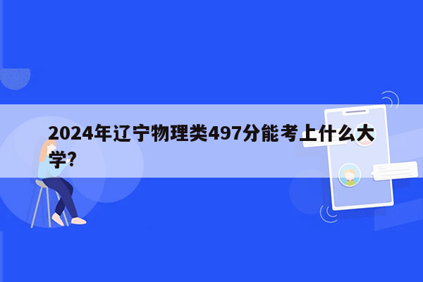 2024年辽宁物理类497分能考上什么大学?