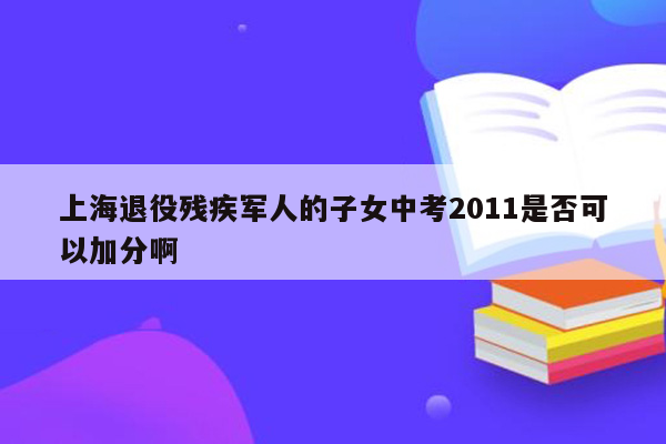 上海退役残疾军人的子女中考2011是否可以加分啊