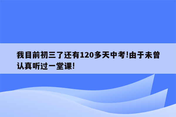 我目前初三了还有120多天中考!由于未曾认真听过一堂课!