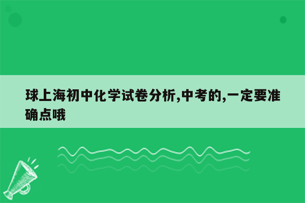 球上海初中化学试卷分析,中考的,一定要准确点哦